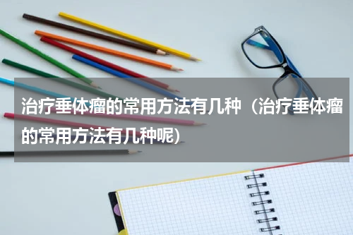 治疗垂体瘤的常用方法有几种（治疗垂体瘤的常用方法有几种呢）