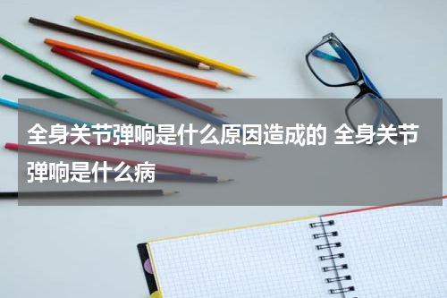 全身关节弹响是什么原因造成的 全身关节弹响是什么病