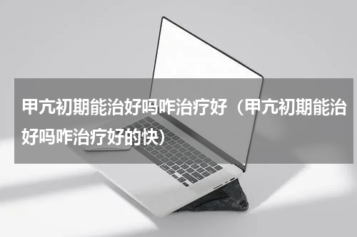 甲亢初期能治好吗咋治疗好（甲亢初期能治好吗咋治疗好的快）