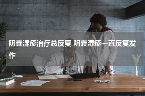 阴囊湿疹治疗总反复 阴囊湿疹一直反复发作