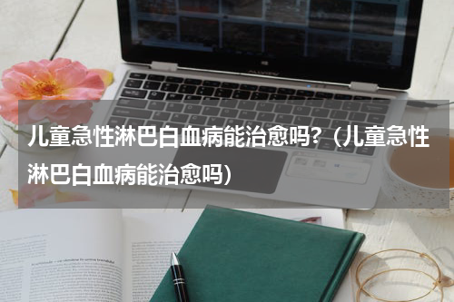 儿童急性淋巴白血病能治愈吗?（儿童急性淋巴白血病能治愈吗）