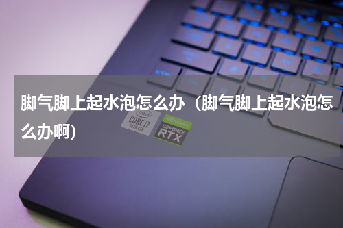 脚气脚上起水泡怎么办（脚气脚上起水泡怎么办啊）