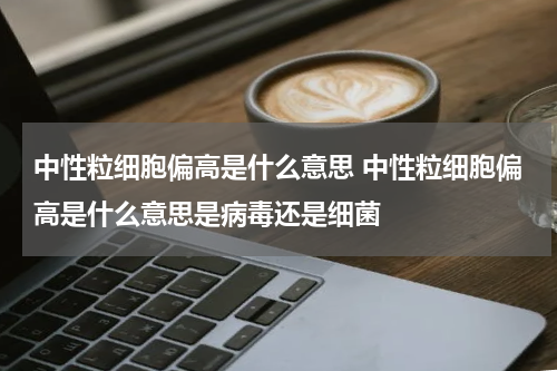 中性粒细胞偏高是什么意思 中性粒细胞偏高是什么意思是病毒还是细菌