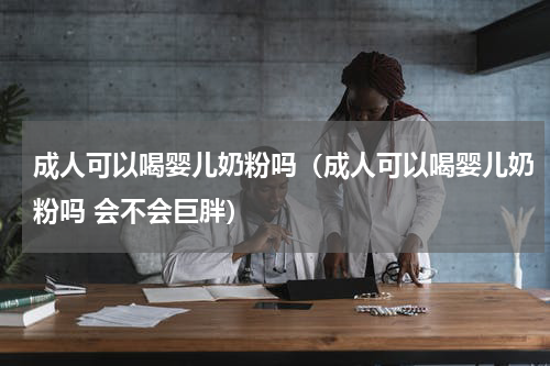 成人可以喝婴儿奶粉吗（成人可以喝婴儿奶粉吗 会不会巨胖）