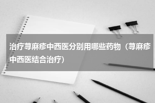 治疗荨麻疹中西医分别用哪些药物（荨麻疹中西医结合治疗）