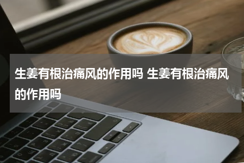 生姜有根治痛风的作用吗 生姜有根治痛风的作用吗