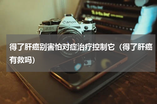得了肝癌别害怕对症治疗控制它（得了肝癌有救吗）