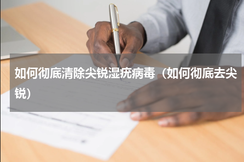 如何彻底清除尖锐湿疣病毒（如何彻底去尖锐）