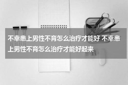 不幸患上男性不育怎么治疗才能好 不幸患上男性不育怎么治疗才能好起来