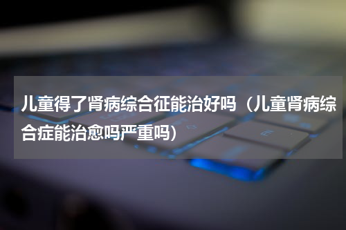 儿童得了肾病综合征能治好吗（儿童肾病综合症能治愈吗严重吗）