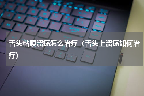舌头粘膜溃疡怎么治疗（舌头上溃疡如何治疗）