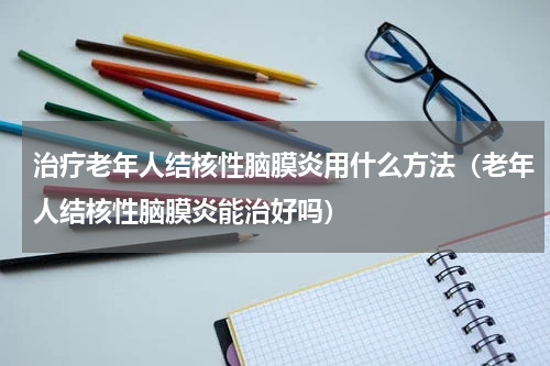 治疗老年人结核性脑膜炎用什么方法（老年人结核性脑膜炎能治好吗）
