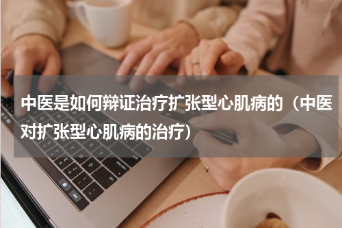中医是如何辩证治疗扩张型心肌病的（中医对扩张型心肌病的治疗）