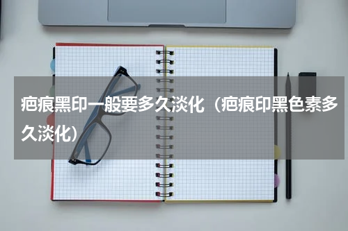 疤痕黑印一般要多久淡化（疤痕印黑色素多久淡化）
