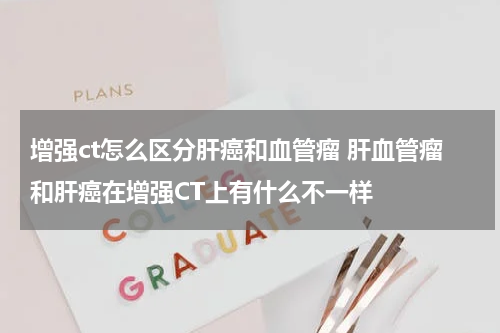 增强ct怎么区分肝癌和血管瘤 肝血管瘤和肝癌在增强CT上有什么不一样