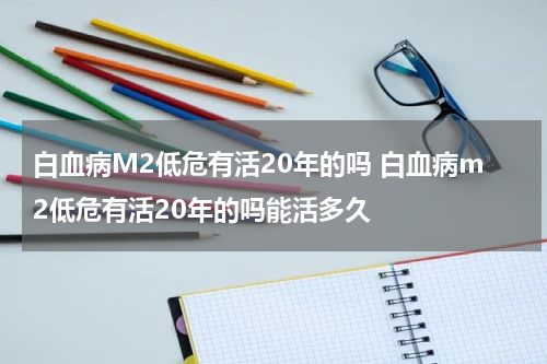 白血病M2低危有活20年的吗 白血病m2低危有活20年的吗能活多久