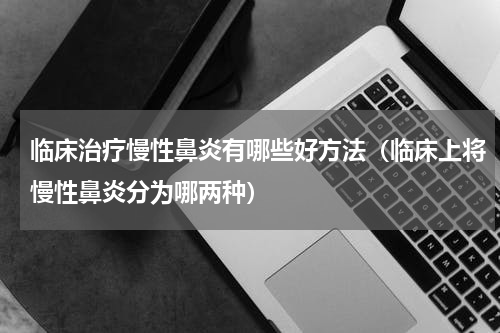 临床治疗慢性鼻炎有哪些好方法（临床上将慢性鼻炎分为哪两种）