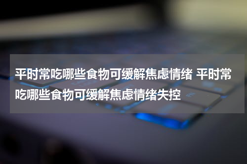 平时常吃哪些食物可缓解焦虑情绪 平时常吃哪些食物可缓解焦虑情绪失控