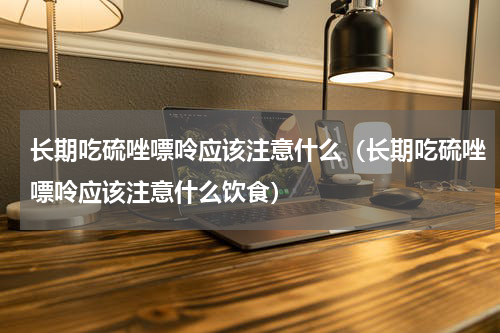 长期吃硫唑嘌呤应该注意什么（长期吃硫唑嘌呤应该注意什么饮食）