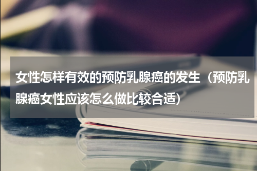 女性怎样有效的预防乳腺癌的发生（预防乳腺癌女性应该怎么做比较合适）