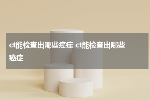 ct能检查出哪些癌症 ct能检查出哪些癌症