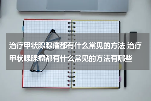 治疗甲状腺腺瘤都有什么常见的方法 治疗甲状腺腺瘤都有什么常见的方法有哪些