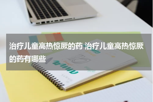 治疗儿童高热惊厥的药 治疗儿童高热惊厥的药有哪些