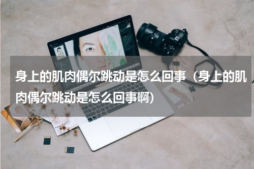 身上的肌肉偶尔跳动是怎么回事（身上的肌肉偶尔跳动是怎么回事啊）