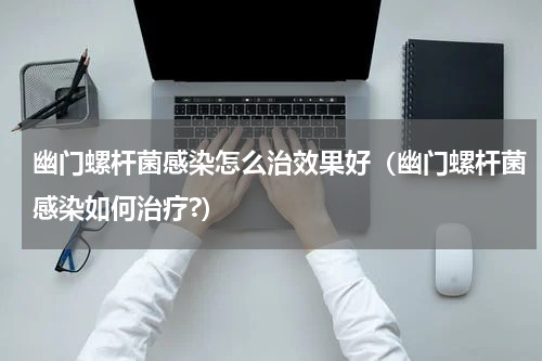 幽门螺杆菌感染怎么治效果好（幽门螺杆菌感染如何治疗?）