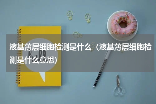 液基薄层细胞检测是什么（液基薄层细胞检测是什么意思）