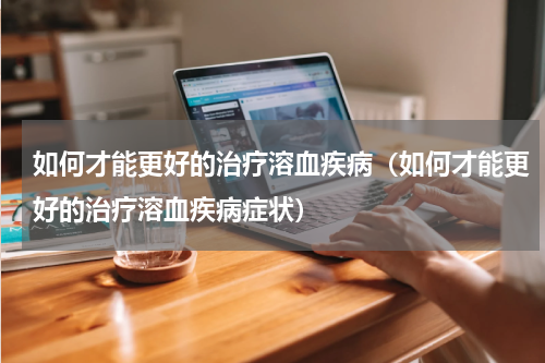 如何才能更好的治疗溶血疾病（如何才能更好的治疗溶血疾病症状）