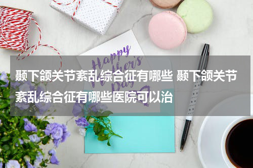 颞下颌关节紊乱综合征有哪些 颞下颌关节紊乱综合征有哪些医院可以治