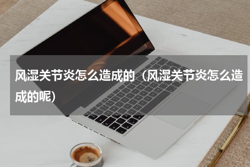 风湿关节炎怎么造成的（风湿关节炎怎么造成的呢）
