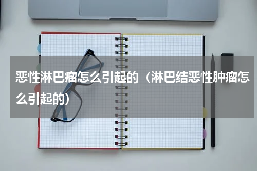 恶性淋巴瘤怎么引起的（淋巴结恶性肿瘤怎么引起的）