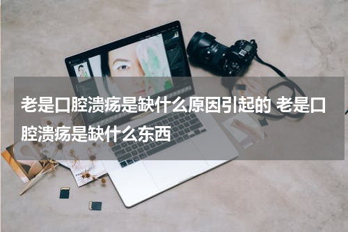 老是口腔溃疡是缺什么原因引起的 老是口腔溃疡是缺什么东西