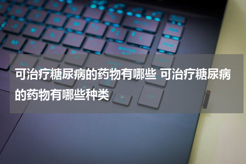 可治疗糖尿病的药物有哪些 可治疗糖尿病的药物有哪些种类