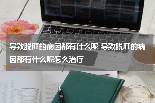 导致脱肛的病因都有什么呢 导致脱肛的病因都有什么呢怎么治疗