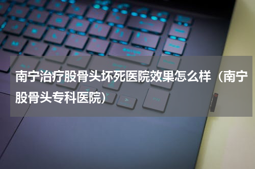 南宁治疗股骨头坏死医院效果怎么样（南宁股骨头专科医院）