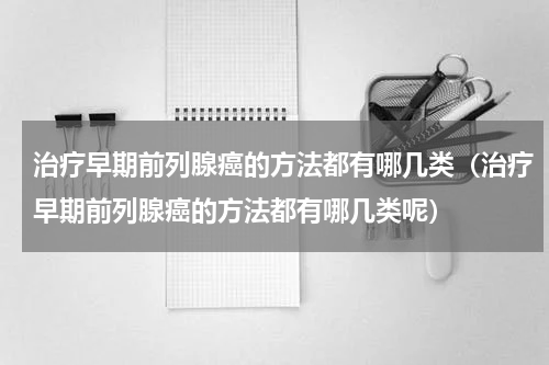 治疗早期前列腺癌的方法都有哪几类（治疗早期前列腺癌的方法都有哪几类呢）