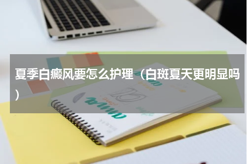 夏季白癜风要怎么护理（白斑夏天更明显吗）