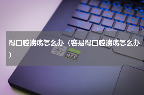 得口腔溃疡怎么办（容易得口腔溃疡怎么办）