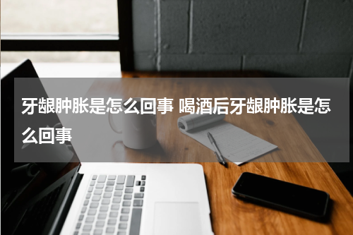牙龈肿胀是怎么回事 喝酒后牙龈肿胀是怎么回事
