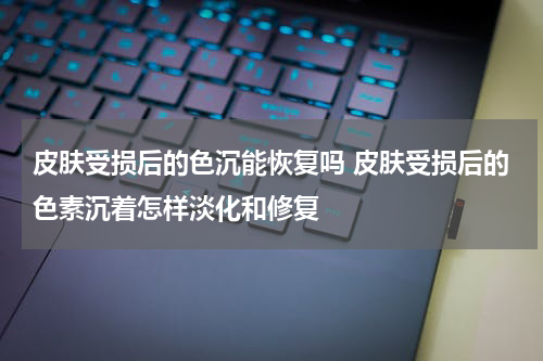 皮肤受损后的色沉能恢复吗 皮肤受损后的色素沉着怎样淡化和修复