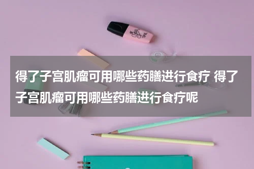 得了子宫肌瘤可用哪些药膳进行食疗 得了子宫肌瘤可用哪些药膳进行食疗呢