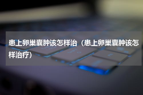 患上卵巢囊肿该怎样治（患上卵巢囊肿该怎样治疗）