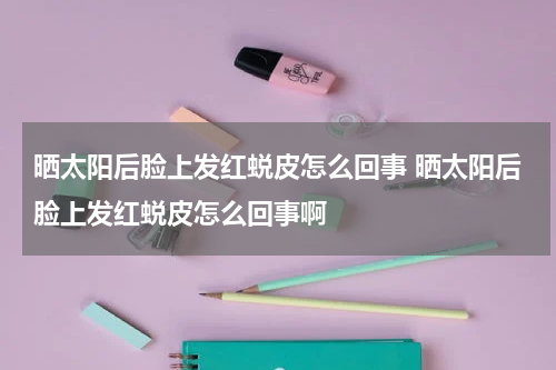 晒太阳后脸上发红蜕皮怎么回事 晒太阳后脸上发红蜕皮怎么回事啊