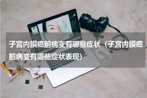 子宫内膜癌前病变有哪些症状（子宫内膜癌前病变有哪些症状表现）