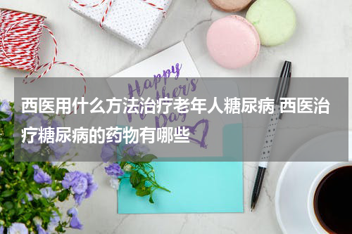 西医用什么方法治疗老年人糖尿病 西医治疗糖尿病的药物有哪些