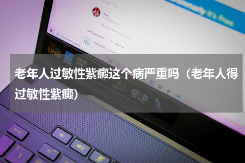老年人过敏性紫癜这个病严重吗（老年人得过敏性紫癜）