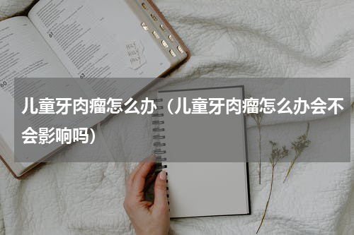 儿童牙肉瘤怎么办（儿童牙肉瘤怎么办会不会影响吗）